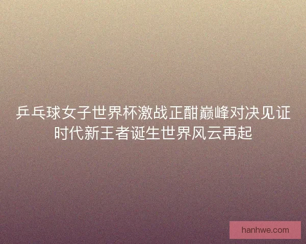 乒乓球女子世界杯激战正酣巅峰对决见证时代新王者诞生世界风云再起