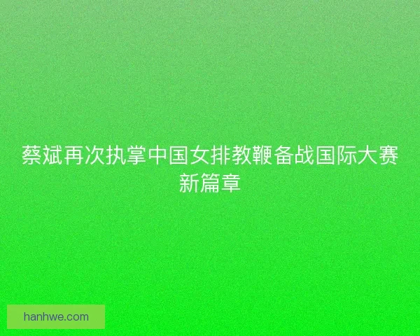 蔡斌再次执掌中国女排教鞭备战国际大赛新篇章
