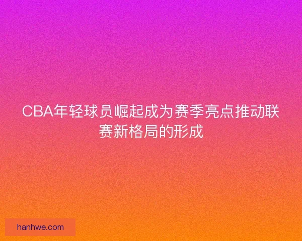 CBA年轻球员崛起成为赛季亮点推动联赛新格局的形成